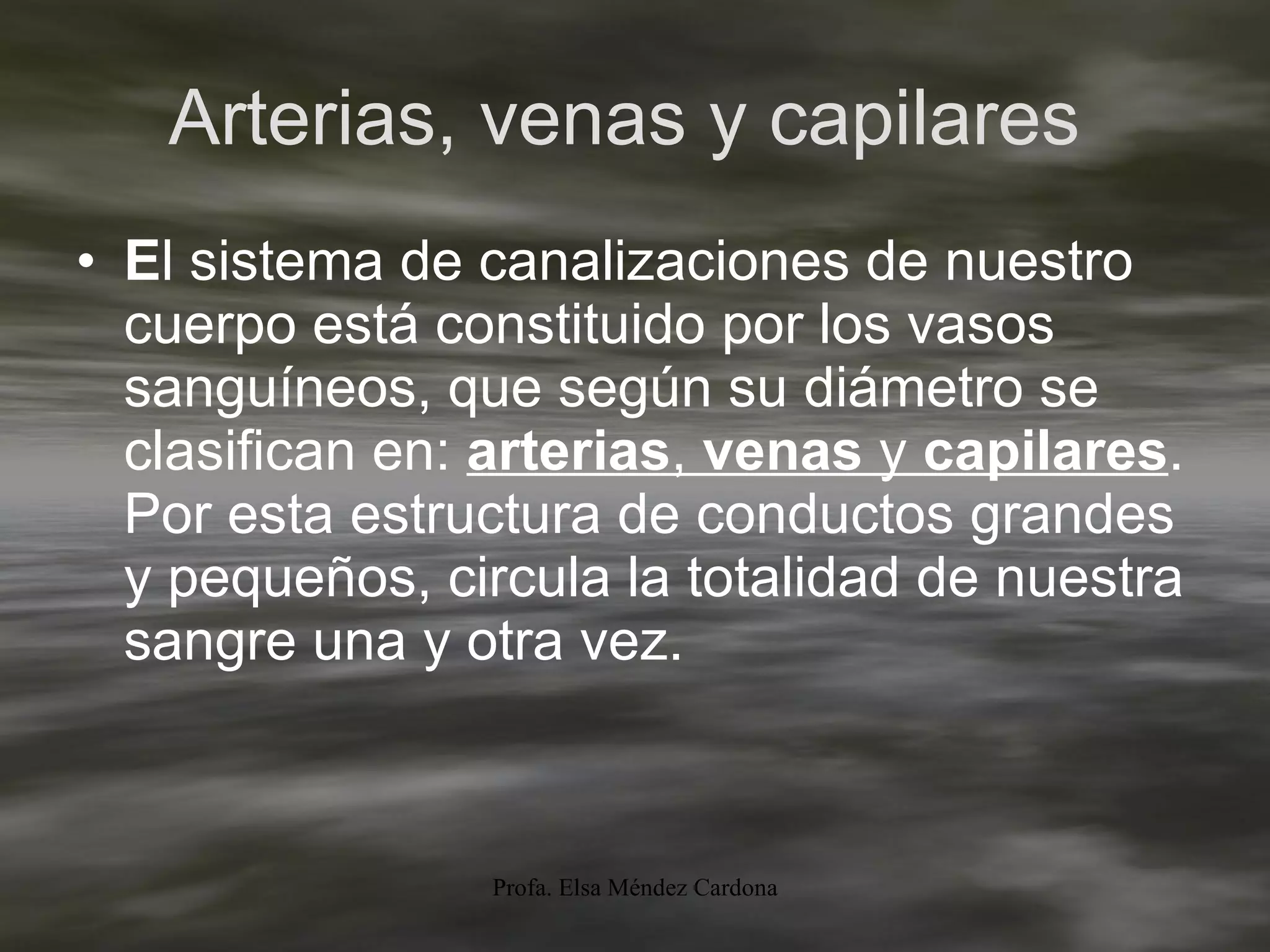 Arterias, venas y capilares  E l sistema de canalizaciones de nuestro cuerpo está constituido por los vasos sanguíneos, que según su diámetro se clasifican en:  arterias ,  venas  y  capilares . Por esta estructura de conductos grandes y pequeños, circula la totalidad de nuestra sangre una y otra vez. 