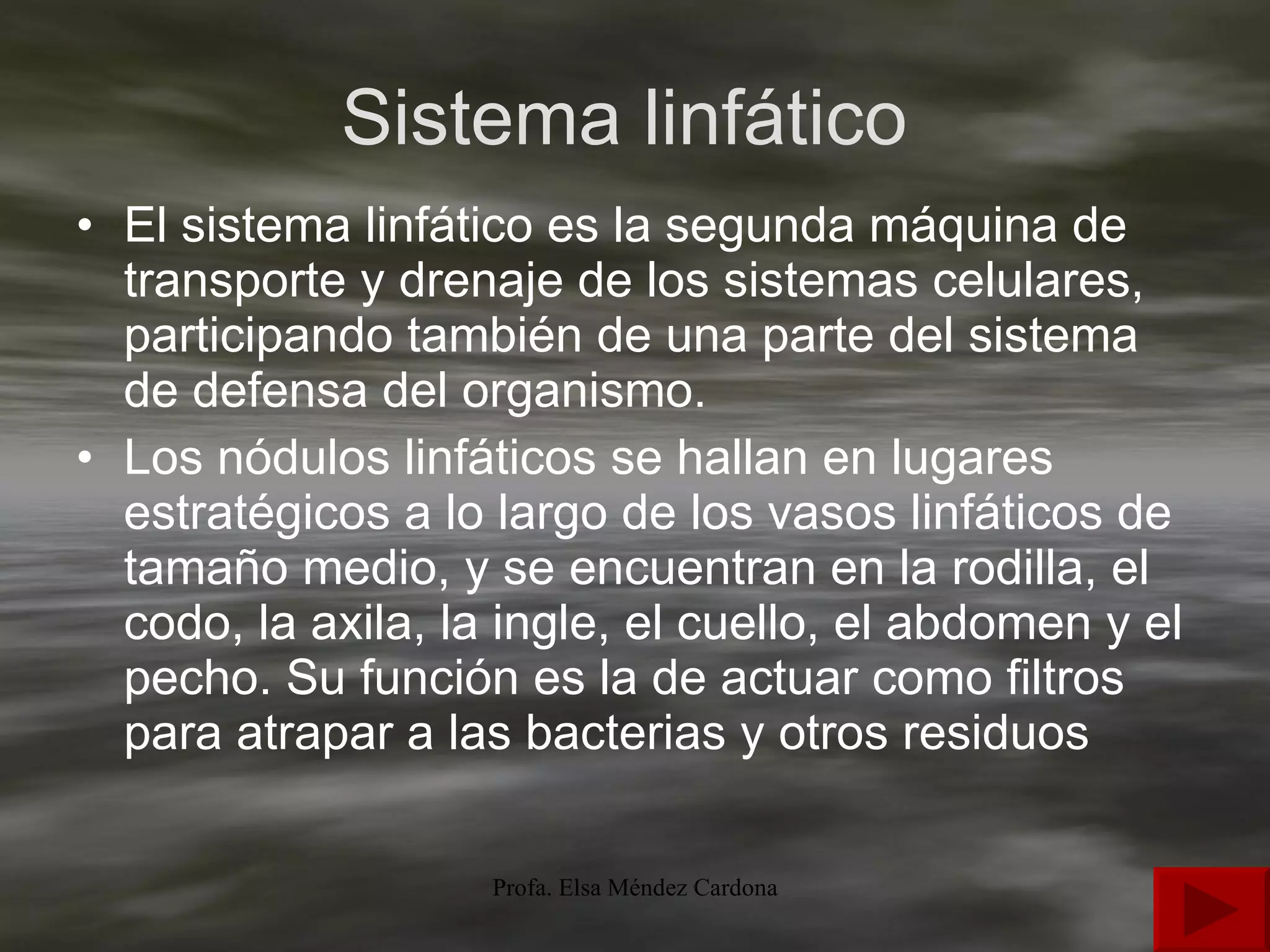 Sistema linfático  El sistema linfático es la segunda máquina de transporte y drenaje de los sistemas celulares, participando también de una parte del sistema de defensa del organismo.  Los nódulos linfáticos se hallan en lugares estratégicos a lo largo de los vasos linfáticos de tamaño medio, y se encuentran en la rodilla, el codo, la axila, la ingle, el cuello, el abdomen y el pecho. Su función es la de actuar como filtros para atrapar a las bacterias y otros residuos  
