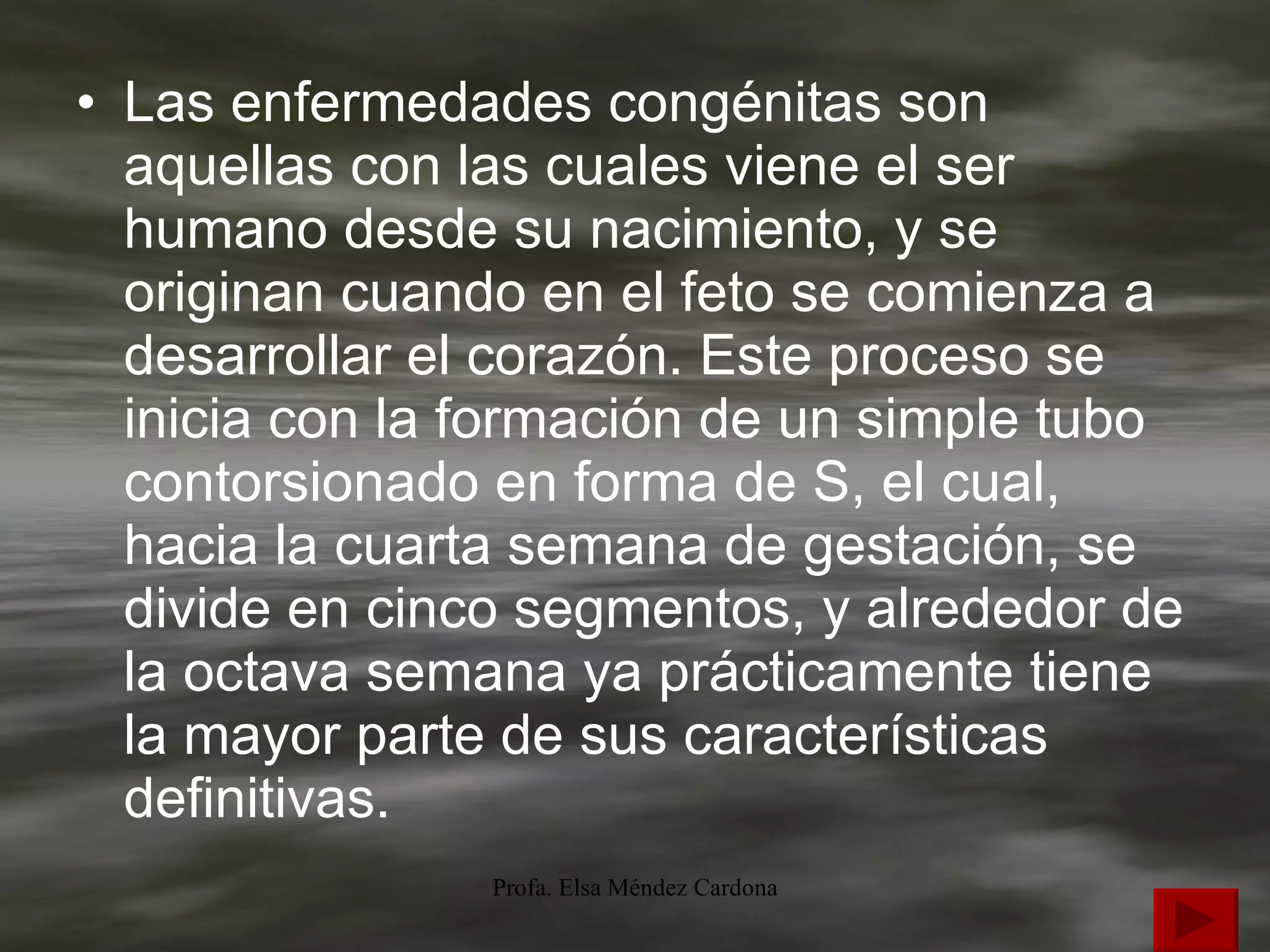 Las enfermedades congénitas son aquellas con las cuales viene el ser humano desde su nacimiento, y se originan cuando en el feto se comienza a desarrollar el corazón. Este proceso se inicia con la formación de un simple tubo contorsionado en forma de S, el cual, hacia la cuarta semana de gestación, se divide en cinco segmentos, y alrededor de la octava semana ya prácticamente tiene la mayor parte de sus características definitivas. 