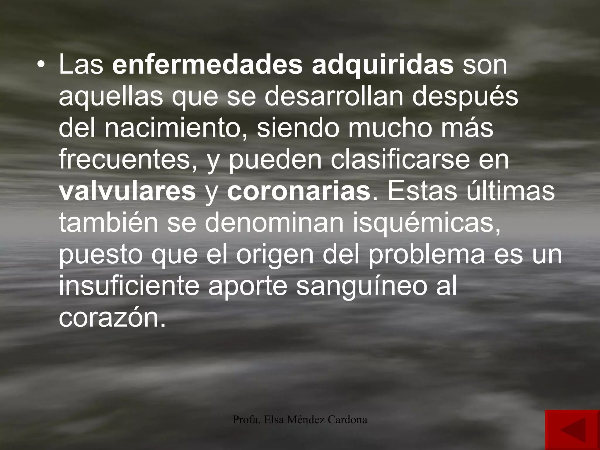Las  enfermedades adquiridas  son aquellas que se desarrollan después del nacimiento, siendo mucho más frecuentes, y pueden clasificarse en  valvulares  y  coronarias . Estas últimas también se denominan isquémicas, puesto que el origen del problema es un insuficiente aporte sanguíneo al corazón. 