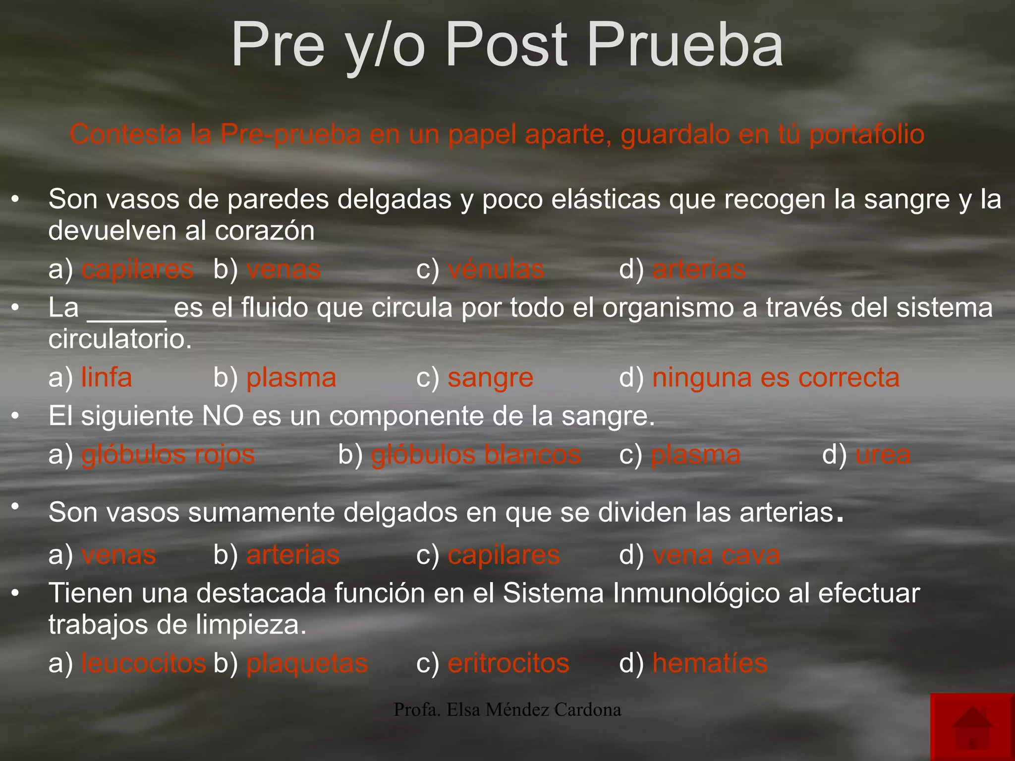 Pre y/o Post Prueba Son vasos de paredes delgadas y poco elásticas que recogen la sangre y la devuelven al corazón  a)  capilares b)  venas c)  vénulas d)  arterias La _____ es el fluido que circula por todo el organismo a través del sistema circulatorio. a)  linfa b)  plasma c)  sangre d)  ninguna es correcta El siguiente NO es un componente de la sangre. a)  glóbulos rojos   b)  glóbulos blancos c)  plasma d)  urea	 Son vasos sumamente delgados en que se dividen las arterias . a)  venas b)  arterias c)  capilares d)  vena cava Tienen una destacada función en el Sistema Inmunológico al efectuar trabajos de limpieza. a)  leucocitos	 b)  plaquetas c)  eritrocitos d)  hematíes   Contesta la Pre-prueba en un papel aparte, guardalo en tú portafolio 