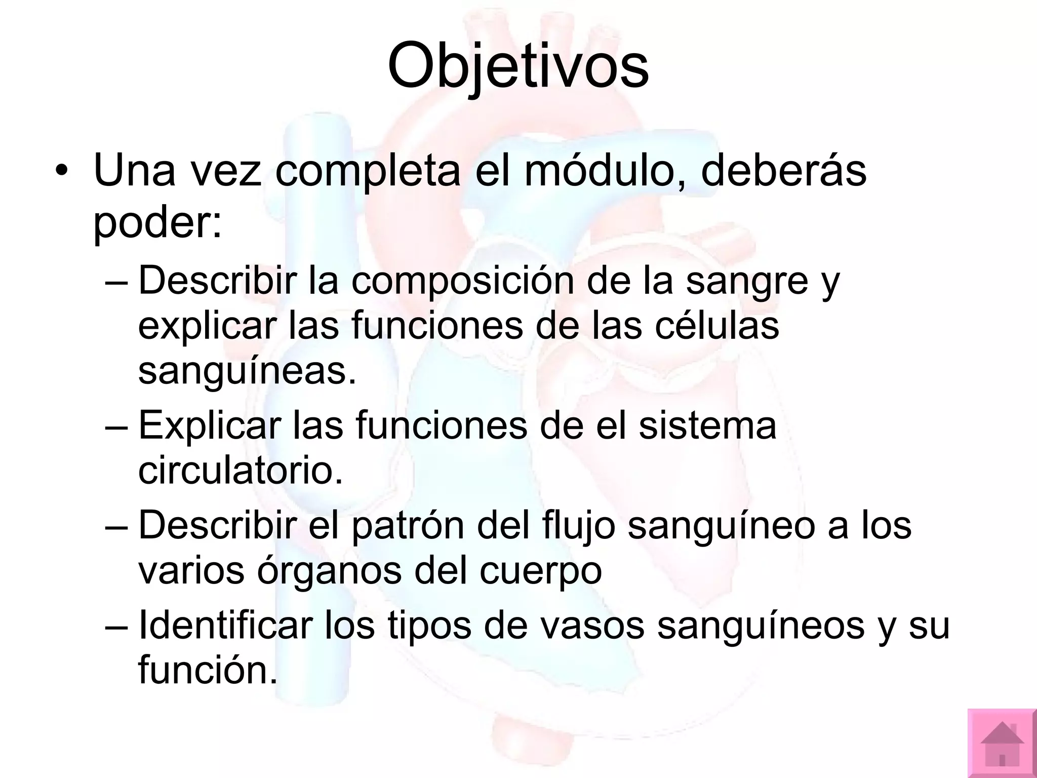Una vez completa el módulo, deberás poder: Describir la composición de la sangre y explicar las funciones de las células sanguíneas. Explicar las funciones de el sistema circulatorio. Describir el patrón del flujo sanguíneo a los varios órganos del cuerpo Identificar los tipos de vasos sanguíneos y su función. Objetivos 