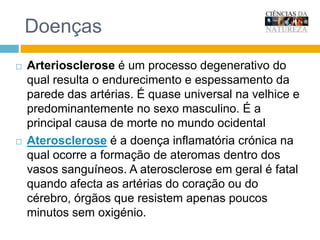 DoençasArteriosclerose é um processo degenerativo do qual resulta o endurecimento e espessamento da parede das artérias. É quase universal na velhice e principalmente no sexo masculino. É a principal causa de morte no ocidente.Aterosclerose é a doença inflamatória crónica na qual ocorre a formação de ateromas dentro dos vasos sanguíneos. A aterosclerose em geral é fatal quando afecta as artérias do coração ou do cérebro, órgãos que resistem apenas poucos minutos sem oxigénio.