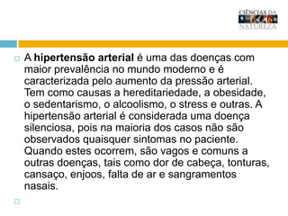 A hipertensão arterial é uma das doenças com maior prevalência no mundo moderno e é caracterizada pelo aumento da pressão arterial. Tem como causas a hereditariedade, a obesidade, o sedentarismo, o alcoolismo, o excesso de sal na alimentação, o stress e outras. Éconsiderada uma doença silenciosa, pois na maioria dos casos não são observados quaisquer sintomas no paciente. Quando surgem, são vagos e comuns a outras doenças, tais como dor de cabeça, tonturas, cansaço, enjoos, falta de ar e hemorragiasnasais. 