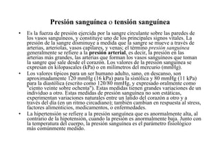 Presión sanguínea  o  tensión sanguínea Es la fuerza de presión ejercida por la sangre circulante sobre las paredes de los vasos sanguíneos, y constituye uno de los principales signos vitales. La presión de la sangre disminuye a medida que la sangre se mueve a través de arterias, arteriolas, vasos capilares, y venas; el término  presión sanguínea  generalmente se refiere a la  presión arterial , es decir, la presión en las arterias más grandes, las arterias que forman los vasos sanguíneos que toman la sangre que sale desde el corazón. Los valores de la presión sanguínea se expresan en kilopascales (kPa) o en milímetros del mercurio (mmHg).  Los valores típicos para un ser humano adulto, sano, en descanso, son aproximadamente 120 mmHg (16 kPa) para la sístólica y 80 mmHg (11 kPa) para la diastólica (escrito como 120/80 mmHg, y expresado oralmente como "ciento veinte sobre ochenta"). Estas medidas tienen grandes variaciones de un individuo a otro. Estas medidas de presión sanguínea no son estáticas, experimentan variaciones naturales entre un latido del corazón a otro y a través del día (en un ritmo circadiano); también cambian en respuesta al stress, factores alimenticios, medicamentos, o enfermedades.  La hipertensión se refiere a la presión sanguínea que es anormalmente alta, al contrario de la hipotensión, cuando la presión es anormalmente baja. Junto con la temperatura del cuerpo, la presión sanguínea es el parámetro fisiológico más comúnmente medido. 