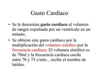 Gasto Cardíaco Se le denomina  gasto cardíaco  al volumen de sangre expulsado por un ventrículo en un minuto.  Se obtiene este gasto cardiaco por la multiplicación del  volumen sistólico  por la  frecuencia cardiaca . El volumen sistólico es de 70ml y la frecuencia cardiaca oscila entre 70 y 75 c/min. , recibe el nombre de latidos.  