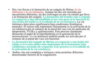 Dos vías llevan a la formación de un coágulo de fibrina:  la vía intrínseca y la vía extrínseca . Aunque las dos son iniciadas por mecanismos diferentes, las dos convergen en una vía común que lleva a la formación del coágulo.  La formación del trombo rojo ó coágulo en respuesta a una anormalidad en un vaso pero en la ausencia de una lesión del tejido es el resultado de la vía intrínseca.  La vía intrínseca tiene poca significancia bajo condiciones fisiológicas normales. El suceso más importante clínicamente es la activación de la vía intrínseca por el contacto de la pared del vaso con las partículas de lipoproteína, VLDLs y quilomicrones. Este proceso claramente demuestra el papel de la hiperlipidemia en la generación de la ateroesclerosis. La vía intrínseca también puede ser activada por el contacto de la pared del vaso con bacterias. La formación del coágulo de fibrina en respuesta a una lesión del tejido es el evento clínico más importante de la hemostasis bajo condiciones normales de respuesta. Este proceso es el resultado de la activación de la vía extrínseca . Ambas vías son complejas e incluyen varias proteínas diferentes denominadas factores de la coagulación. 