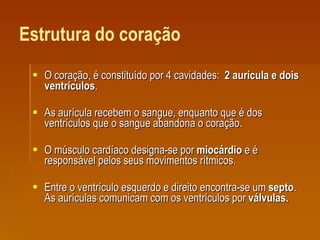 Estrutura do coração O coração, é constituído por 4 cavidades:  2 aurícula e dois ventrículos .  As aurícula recebem o sangue, enquanto que é dos ventrículos que o sangue abandona o coração.  O músculo cardíaco designa-se por  miocárdio  e é responsável pelos seus movimentos rítmicos.  Entre o ventrículo esquerdo e direito encontra-se um  septo . As aurículas comunicam com os ventrículos por  válvulas. 