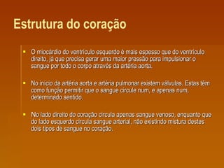 Estrutura do coração O miocárdio do ventrículo esquerdo é mais espesso que do ventrículo direito, já que precisa gerar uma maior pressão para impulsionar o sangue por todo o corpo através da artéria aorta.  No início da artéria aorta e artéria pulmonar existem válvulas. Estas têm como função permitir que o sangue circule num, e apenas num, determinado sentido. N o lado direito do coração circula apenas sangue venoso, enquanto que do lado esquerdo circula sangue arterial, não existindo mistura destes dois tipos de sangue no coração. 