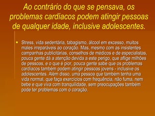Ao contrário do que se pensava, os problemas cardíacos podem atingir pessoas de qualquer idade, inclusive adolescentes. Stress, vida sedentária, tabagismo, álcool em excesso, muitos males irreparáveis ao coração. Mas, mesmo com as insistentes campanhas publicitárias, conselhos de médicos e de especialistas, pouca gente dá a atenção devida a este perigo, que aflige milhões de pessoas, e o que é pior, pouca gente sabe que os problemas cardíacos também podem atingir pessoas jovens - inclusive os adolescentes. Além disso, uma pessoa que também tenha uma vida normal, que faça exercícios com frequência, não fuma, nem bebe e que viva com tranquilidade, sem preocupações também pode ter problemas com o coração.   