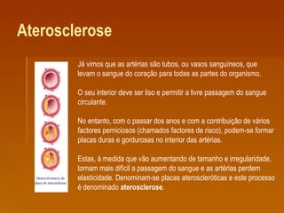 Aterosclerose Já vimos que as artérias são tubos, ou vasos sanguíneos, que levam o sangue do coração para todas as partes do organismo. O seu interior deve ser liso e permitir a livre passagem do sangue circulante. No entanto, com o passar dos anos e com a contribuição de vários factores perniciosos (chamados factores de risco), podem-se formar placas duras e gordurosas no interior das artérias. Estas, à medida que vão aumentando de tamanho e irregularidade, tornam mais difícil a passagem do sangue e as artérias perdem elasticidade. Denominam-se placas ateroscleróticas e este processo é denominado  aterosclerose . 