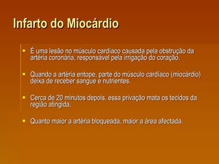Infarto do Miocárdio É uma lesão no músculo cardíaco causada pela obstrução da artéria coronária, responsável pela irrigação do coração.  Quando a artéria entope, parte do músculo cardíaco (miocárdio) deixa de receber sangue e nutrientes.  Cerca de 20 minutos depois, essa privação mata os tecidos da região atingida.  Quanto maior a artéria bloqueada, maior a área afectada. 