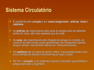 Sistema Circulatório É constituído pelo  coração  e por  vasos sanguíneos  -  artérias ,  veias  e  capilares. As  artérias  são responsáveis pela saída do sangue para as restantes partes do corpo, são mais espessas que as veias.  As  veias , são responsáveis pela chegada do sangue ao coração, ao contrário da ideia muitas vezes generalizada não transportam apenas sangue venoso, mas também arterial (ex. Veias pulmonares).  Os  capilares  são os vasos de menor calibre. A sua parede possui uma única camada de células e ramificam-se por todo o corpo.  Por fim, o  coração , é um poderoso músculo (miocárdio) que bombeia o sangue para todo o organismo .  