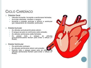 CICLO CARDÍACO
   Diástole Geral
        Válvulas tricúspide, bicúspide e semilunares fechadas;
        Aurículas relaxadas, recebem o sangue;
        Aumenta a pressão auricular e diminui a ventricular
         (por relaxamento do miocárdio ventricular).


   Sístole Auricular
        As válvulas auriculoventriculares abrem;
        O sangue sai para os ventrículos sobre pressão;
        As válvulas semilunares estão fechadas.
        Ao     passar     todo    o    sangue    as   válvulas
         auriculoventriculares fecham para evitar o refluxo (1º
         Ruido).


   Sístole Ventricular
        Os ventrículos contraem;
        As válvulas semilunares abrem sob pressão;
        Quando todo o sangue passa para as artérias, as
         válvulas semilunares fecham para evitar o refluxo (2º
         Ruido)
 