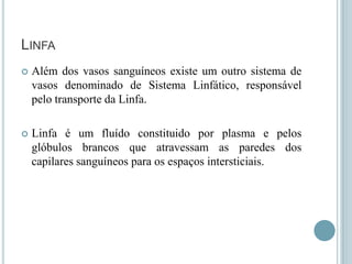 LINFA
   Além dos vasos sanguíneos existe um outro sistema de
    vasos denominado de Sistema Linfático, responsável
    pelo transporte da Linfa.

   Linfa é um fluído constituido por plasma e pelos
    glóbulos brancos que atravessam as paredes dos
    capilares sanguíneos para os espaços intersticiais.
 