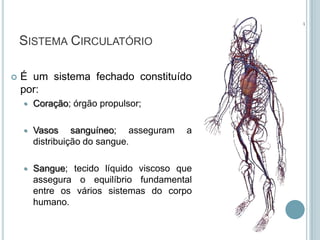 SISTEMA CIRCULATÓRIO

   É um sistema fechado constituído
    por:
       Coração; órgão propulsor;

       Vasos sanguíneo; asseguram      a
        distribuição do sangue.

       Sangue; tecido líquido viscoso que
        assegura o equilíbrio fundamental
        entre os vários sistemas do corpo
        humano.
 
