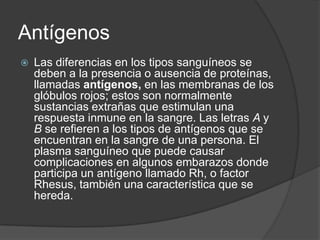 AntígenosLas diferencias en los tipos sanguíneos se deben a la presencia o ausencia de proteínas, llamadas antígenos, en las membranas de los glóbulos rojos; estos son normalmente sustancias extrañas que estimulan una respuesta inmune en la sangre. Las letras A y B se refieren a los tipos de antígenos que se encuentran en la sangre de una persona. El plasma sanguíneo que puede causar complicaciones en algunos embarazos donde participa un antígeno llamado Rh, o factor Rhesus, también una característica que se hereda. 