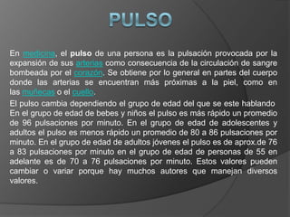 PulsoEn medicina, el pulso de una persona es la pulsación provocada por la expansión de sus arterias como consecuencia de la circulación de sangre bombeada por el corazón. Se obtiene por lo general en partes del cuerpo donde las arterias se encuentran más próximas a la piel, como en las muñecas o el cuello.El pulso cambia dependiendo el grupo de edad del que se este hablando En el grupo de edad de bebes y niños el pulso es más rápido un promedio de 96 pulsaciones por minuto. En el grupo de edad de adolescentes y adultos el pulso es menos rápido un promedio de 80 a 86 pulsaciones por minuto. En el grupo de edad de adultos jóvenes el pulso es de aprox.de 76 a 83 pulsaciones por minuto en el grupo de edad de personas de 55 en adelante es de 70 a 76 pulsaciones por minuto. Estos valores pueden cambiar o variar porque hay muchos autores que manejan diversos valores.