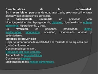 Características de la enfermedad Es irreversible en personas de edad avanzada, sexo masculino, raza blanca y con antecedentes genéticos.Es parcialmente reversible en personas con hiperlipoproteinemias, hiperglucemia, diabetes, hipertiroidismo, enfermedad renal, hiperuricemia, y gota.Es reversible en personas practicando dietas inadecuadas, tabaquismo, obesidad, hipertensión arterial y sedentarismo.Métodos de prevenciónDejar de fumar reduce la mortalidad a la mitad de la de aquellos que continúan fumando.Controlar la hipertensión.Reducción del peso corporal.Aumento de la actividad física.Controlar la diabetesModificación de los hábitos alimentarios.