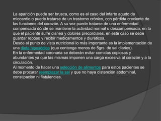 La aparición puede ser brusca, como es el caso del infarto agudo de miocardio o puede tratarse de un trastorno crónico, con pérdida creciente de las funciones del corazón. A su vez puede tratarse de una enfermedad compensada dónde se mantiene la actividad normal o descompensada, en la que el paciente sufre disnea y dolores precordiales, en este caso se debe guardar reposo y recibir medicamentos y diuréticos. Desde el punto de vista nutricional lo más importante es la implementación de una dieta hiposódica (que contenga menos de 5grs. de sal diarios).En la enfermedad coronaria se deberán evitar comidas copiosas y abundantes ya que las mismas imponen una carga excesiva al corazón y a la circulación.Al momento de hacer una selección de alimentos para estos pacientes se debe procurar reemplazar la sal y que no haya distención abdominal, constipación ni flatulencias.