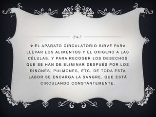EL APARATO CIRCULATORIO SIRVE PARA LLEVAR LOS ALIMENTOS Y EL OXIGENO A LAS CÉLULAS, Y PARA RECOGER LOS DESECHOS QUE SE HAN DE ELIMINAR DESPUÉS POR LOS RIÑONES, PULMONES, ETC. DE TODA ESTA LABOR SE ENCARGA LA SANGRE, QUE ESTÁ CIRCULANDO CONSTANTEMENTE.