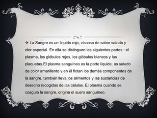 La Sangre es un liquido rojo, viscoso de sabor salado y olor especial. En ella se distinguen las siguientes partes : el plasma, los glóbulos rojos, los glóbulos blancos y las plaquetas.El plasma sanguíneo es la parte liquida, es salado de color amarillento y en él flotan los demás componentes de la sangre, también lleva los alimentos y las sustancias de desecho recogidas de las células. El plasma cuando se coagula la sangre, origina el suero sanguíneo.