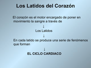 Los Latidos del Corazón

El corazón es el motor encargado de poner en
movimiento la sangre a través de
                    ↓
               Los Latidos
                    ↓
En cada latido se produce una serie de fenómenos
que forman
                     ↓
         EL CICLO CARDIACO
 