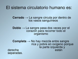 El sistema circulatorio humano es:

   Cerrado → La sangre circula por dentro de
             los vasos sanguíneos

   Doble → La sangre pasa dos veces por el
           corazón para recorrer todo el
                organismo

   Completa → No hay mezcla entre sangre
              rica y pobre en oxígeno porque
                     la parte izquierda y
derecha                          están
separadas.
 
