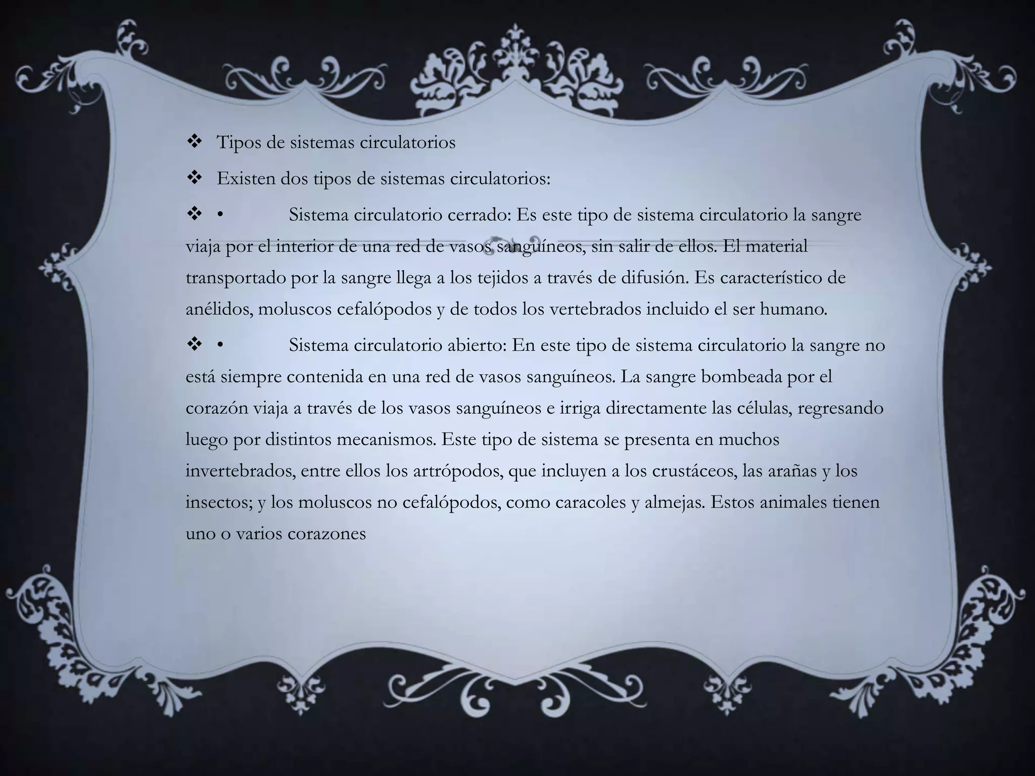  Tipos de sistemas circulatorios
 Existen dos tipos de sistemas circulatorios:
 •           Sistema circulatorio cerrado: Es este tipo de sistema circulatorio la sangre
viaja por el interior de una red de vasos sanguíneos, sin salir de ellos. El material
transportado por la sangre llega a los tejidos a través de difusión. Es característico de
anélidos, moluscos cefalópodos y de todos los vertebrados incluido el ser humano.
 •           Sistema circulatorio abierto: En este tipo de sistema circulatorio la sangre no
está siempre contenida en una red de vasos sanguíneos. La sangre bombeada por el
corazón viaja a través de los vasos sanguíneos e irriga directamente las células, regresando
luego por distintos mecanismos. Este tipo de sistema se presenta en muchos
invertebrados, entre ellos los artrópodos, que incluyen a los crustáceos, las arañas y los
insectos; y los moluscos no cefalópodos, como caracoles y almejas. Estos animales tienen
uno o varios corazones
 