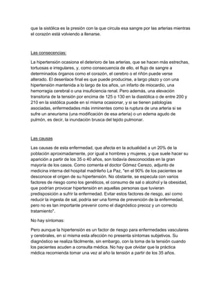 que la sistólica es la presión con la que circula esa sangre por las arterias mientras
el corazón está volviendo a llenarse.



Las consecencias:

La hipertensión ocasiona el deterioro de las arterias, que se hacen más estrechas,
tortuosas e irregulares, y, como consecuencia de ello, el flujo de sangre a
determinados órganos como el corazón, el cerebro o el riñón puede verse
alterado. El desenlace final es que puede producirse, a largo plazo y con una
hipertensión mantenida a lo largo de los años, un infarto de miocardio, una
hemorragia cerebral o una insuficiencia renal. Pero además, una elevación
transitoria de la tensión por encima de 125 o 130 en la diastólica o de entre 200 y
210 en la sistólica puede en sí misma ocasionar, y si se tienen patologías
asociadas, enfermedades más inminentes como la ruptura de una arteria si se
sufre un aneurisma (una modificación de esa arteria) o un edema agudo de
pulmón, es decir, la inundación brusca del tejido pulmonar.



Las causas

Las causas de esta enfermedad, que afecta en la actualidad a un 20% de la
población aproximadamente, por igual a hombres y mujeres, y que suele hacer su
aparición a partir de los 35 o 40 años, son todavía desconocidas en la gran
mayoría de los casos. Como comenta el doctor Gómez Cerezo, adjunto de
medicina interna del hospital madrileño La Paz, "en el 90% de los pacientes se
desconoce el origen de su hipertensión. No obstante, se especula con varios
factores de riesgo como los genéticos, el consumo de sal o alcohol y la obesidad,
que podrían provocar hipertensión en aquellas personas que tuvieran
predisposición a sufrir la enfermedad. Evitar estos factores de riesgo, así como
reducir la ingesta de sal, podría ser una forma de prevención de la enfermedad,
pero no es tan importante prevenir como el diagnóstico precoz y un correcto
tratamiento".

No hay síntomas:

Pero aunque la hipertensión es un factor de riesgo para enfermedades vasculares
y cerebrales, en sí misma esta afección no presenta síntomas subjetivos. Su
diagnóstico se realiza fácilmente, sin embargo, con la toma de la tensión cuando
los pacientes acuden a consulta médica. No hay que olvidar que la práctica
médica recomienda tomar una vez al año la tensión a partir de los 35 años.
 