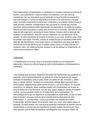 Para diagnosticar la hipertensión, no obstante, es necesario realizar la toma de la
tensión -que suele llevar a cabo el médico de cabecera- con una serie de
condiciones. Así, es importante que el paciente no haya fumado previamente y
que esté relajado, y nunca se diagnostica en base a una sola toma o una sola
visita: se hacen mediciones durante dos o más días y se realizan varias tomas en
cada jornada. Además, al diagnosticar hay que tener en cuenta que muchas
personas sufren la denominada hipertensión de bata blanca: la subida de presión
arterial que sólo se produce cuando ésta se toma en la consulta. "Se trata de una
reacción del organismo -comenta el doctor Gómez Cerezo- ante el estímulo del
hospital o el ambulatorio, reacción que se manifiesta con una elevación de la
presión. Si estos pacientes se tomaran la tensión en su casa, tendrían unas cifras
de presión más bajas. Por ello, cuando se sospecha que un paciente puede tener
este tipo de hipertensión, se le suele colocar un dispositivo que tiene que llevar
encima las 24 horas del día y que le realiza varias tomas a lo largo del día. En
cualquier caso, con estas personas, aunque no se les aplique un tratamiento, se
toman precauciones con ellas".



Tratamiento

La hipertensión no se cura, pero sí se puede controlar con el tratamiento
adecuado y reducir con ello el riesgo de sufrir enfermedades cardiovasculares y
cerebrales.



 Las medidas que se toman dependen del grado de hipertensión que presente el
paciente, pero fundamentalmente se centran en evitar los factores de riesgo:
controlar la obesidad y reducir peso, llevar una dieta sin sal, no fumar y, sobre
todo, no beber alcohol. También es conveniente realizar algún ejercicio físico
como pasear relajadamente entre treinta minutos y una hora diarios. En muchas
ocasiones, no obstante, estas medidas pueden ser insuficientes, por lo que se
recurre entonces a los fármacos, con los que, según aseguran desde el hospital
La Paz, se ha avanzado mucho en el tratamiento de la hipertensión: "la
farmacología de la que se dispone en la actualidad es espléndida, ya que no sólo
baja la tensión, sino que controla otras complicaciones derivadas de esta
enfermedad". Y, por supuesto, no hay que olvidar una medida de control
fundamental, la toma regular de la tensión cada uno, dos o tres meses según el
paciente. En este sentido, son una buena ayuda los medidores de tensión que se
comercializan y con los que los hipertensos pueden realizar las tomas en casa,
pero siempre que se trate de aparatos homologados, que se sepan utilizar -el
 