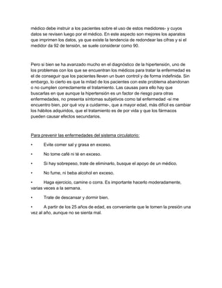 médico debe instruir a los pacientes sobre el uso de estos medidores- y cuyos
datos se revisen luego por el médico. En este aspecto son mejores los aparatos
que imprimen los datos, ya que existe la tendencia de redondear las cifras y si el
medidor da 92 de tensión, se suele considerar como 90.



Pero si bien se ha avanzado mucho en el diagnóstico de la hipertensión, uno de
los problemas con los que se encuentran los médicos para tratar la enfermedad es
el de conseguir que los pacientes lleven un buen control y de forma indefinida. Sin
embargo, lo cierto es que la mitad de los pacientes con este problema abandonan
o no cumplen correctamente el tratamiento. Las causas para ello hay que
buscarlas en que aunque la hipertensión es un factor de riesgo para otras
enfermedades, no presenta síntomas subjetivos como tal enfermedad -si me
encuentro bien, por qué voy a cuidarme-, que a mayor edad, más difícil es cambiar
los hábitos adquiridos, que el tratamiento es de por vida y que los fármacos
pueden causar efectos secundarios.



Para prevenir las enfermedades del sistema circulatorio:

•     Evite comer sal y grasa en exceso.

•     No tome café ni té en exceso.

•     Si hay sobrepeso, trate de eliminarlo, busque el apoyo de un médico.

•     No fume, ni beba alcohol en exceso.

•      Haga ejercicio, camine o corra. Es importante hacerlo moderadamente,
varias veces a la semana.

•     Trate de descansar y dormir bien.

•      A partir de los 25 años de edad, es conveniente que le tomen la presión una
vez al año, aunque no se sienta mal.
 