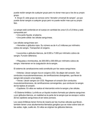 puede recibir sangre de cualquier grupo pero no donar mas que a los de su propio
grupo.
  4. Grupo O. este grupo se conoce como “donador universal de sangre”, ya que
puede donar sangre a cualquier grupo pero no puede recibir mas que su propio
tipo.


La sangre está contenida en el cuerpo en cantidad de unos 4,5 a 5,5 litros y está
compuesta por:
  • Una parte líquida: el plasma.
  • Una parte sólida: las células sanguíneas.

Las células sanguíneas son:
  • Hematíes o glóbulos rojos. Su número es de 4 a 5 millones por milímetro
cúbico de sangre. Transportan el oxígeno.

  • Leucocitos o glóbulos blancos, de 6.500 a 7.000 por milímetro cúbico de
sangre. Función defensiva.

  • Plaquetas o trombocitos, de 200.000 a 300.000 por milímetro cúbico de
sangre. Intervienen en la coagulación de la sangre.

El sistema de canalizaciones está constituido por los vasos sanguíneos:

  • Arterias: Llevan sangre rica en oxígeno (O2). Se alejan del corazón. Son
conductos musculomembranosos, de ramificaciones divergentes, que llevan la
sangre del corazón a los tejidos.
  • Venas: Llevan sangre con CO2. Regresan al corazón.Son conductos
musculomembranosos, de ramificaciones convergentes, que conducen la sangre
de los tejidos al corazón.
  • Capilares: En ellos se realiza el intercambio entre la sangre y las células.

• El Sistema linfático: La linfa es un líquido incoloro formado por plasma sanguíneo
y por glóbulos blancos, en realidad es la parte de la sangre que se escapa o sobra
de los capilares sanguíneos al ser estos porosos.

Los vasos linfáticas tienen forma de rosario por las muchas válvulas que llevan,
también tienen unos abultamientos llamados ganglios que se notan sobre todo en
las axilas, ingle, cuello etc. En ellos se originan los glóbulos blancos.
 