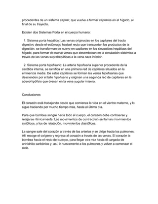 procedentes de un sistema capilar, que vuelve a formar capilares en el hígado, al
final de su trayecto.

Existen dos Sistemas Porta en el cuerpo humano:

  1. Sistema porta hepático: Las venas originadas en los capilares del tracto
digestivo desde el estómago hastael recto que transportan los productos de la
digestión, se transforman de nuevo en capilares en los sinusoides hepáticos del
hígado, para formar de nuevo venas que desembocan en la circulación sistémica a
través de las venas suprahepáticas a la vena cava inferior.

 2. Sistema porta hipofisario: La arteria hipofisaria superior procedente de la
carótida interna, se ramifica en una primera red de capilares situados en la
eminencia media. De estos capilares se forman las venas hipofisarias que
descienden por el tallo hipofisario y originan una segunda red de capilares en la
adenohipófisis que drenan en la vena yugular interna.



Conclusiones

El corazón está trabajando desde que comienza la vida en el vientre materno, y lo
sigue haciendo por mucho tiempo más, hasta el último día.

Para que bombee sangre hacia todo el cuerpo, el corazón debe contraerse y
relajarse rítmicamente. Los movimientos de contracción se llaman movimientos
sistólicos, y los de relajación, movimientos diastólicos.

La sangre sale del corazón a través de las arterias y se dirige hacia los pulmones.
Allí recoge el oxígeno y regresa al corazón a través de las venas. El corazón la
bombea hacia el resto del cuerpo, para llegar otra vez hasta él cargada de
anhídrido carbónico y, así, ir nuevamente a los pulmones y volver a comenzar el
ciclo.
 