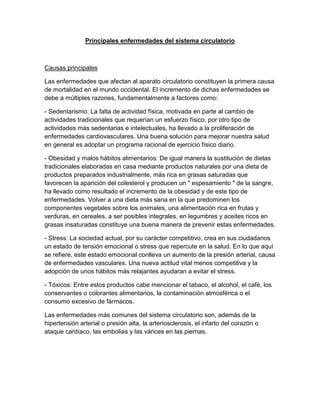 Principales enfermedades del sistema circulatorio



Causas principales

Las enfermedades que afectan al aparato circulatorio constituyen la primera causa
de mortalidad en el mundo occidental. El incremento de dichas enfermedades se
debe a múltiples razones, fundamentalmente a factores como:

- Sedentarismo: La falta de actividad física, motivada en parte al cambio de
actividades tradicionales que requerían un esfuerzo físico, por otro tipo de
actividades más sedentarias e intelectuales, ha llevado a la proliferación de
enfermedades cardiovasculares. Una buena solución para mejorar nuestra salud
en general es adoptar un programa racional de ejercicio físico diario.

- Obesidad y malos hábitos alimentarios: De igual manera la sustitución de dietas
tradicionales elaboradas en casa mediante productos naturales por una dieta de
productos preparados industrialmente, más rica en grasas saturadas que
favorecen la aparición del colesterol y producen un " espesamiento " de la sangre,
ha llevado como resultado el incremento de la obesidad y de este tipo de
enfermedades. Volver a una dieta más sana en la que predominen los
componentes vegetales sobre los animales, una alimentación rica en frutas y
verduras, en cereales, a ser posibles integrales, en legumbres y aceites ricos en
grasas insaturadas constituye una buena manera de prevenir estas enfermedades.

- Stress: La sociedad actual, por su carácter competitivo, crea en sus ciudadanos
un estado de tensión emocional o stress que repercute en la salud. En lo que aquí
se refiere, este estado emocional conlleva un aumento de la presión arterial, causa
de enfermedades vasculares. Una nueva actitud vital menos competitiva y la
adopción de unos hábitos más relajantes ayudaran a evitar el stress.

- Tóxicos: Entre estos productos cabe mencionar el tabaco, el alcohol, el café, los
conservantes o colorantes alimentarios, la contaminación atmosférica o el
consumo excesivo de fármacos.

Las enfermedades más comunes del sistema circulatorio son, además de la
hipertensión arterial o presión alta, la arteriosclerosis, el infarto del corazón o
ataque cardíaco, las embolias y las várices en las piernas.
 