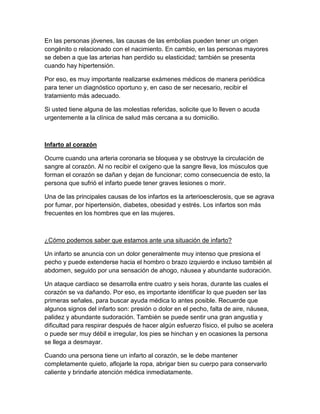 En las personas jóvenes, las causas de las embolias pueden tener un origen
congénito o relacionado con el nacimiento. En cambio, en las personas mayores
se deben a que las arterias han perdido su elasticidad; también se presenta
cuando hay hipertensión.

Por eso, es muy importante realizarse exámenes médicos de manera periódica
para tener un diagnóstico oportuno y, en caso de ser necesario, recibir el
tratamiento más adecuado.

Si usted tiene alguna de las molestias referidas, solicite que lo lleven o acuda
urgentemente a la clínica de salud más cercana a su domicilio.



Infarto al corazón

Ocurre cuando una arteria coronaria se bloquea y se obstruye la circulación de
sangre al corazón. Al no recibir el oxígeno que la sangre lleva, los músculos que
forman el corazón se dañan y dejan de funcionar; como consecuencia de esto, la
persona que sufrió el infarto puede tener graves lesiones o morir.

Una de las principales causas de los infartos es la arterioesclerosis, que se agrava
por fumar, por hipertensión, diabetes, obesidad y estrés. Los infartos son más
frecuentes en los hombres que en las mujeres.



¿Cómo podemos saber que estamos ante una situación de infarto?

Un infarto se anuncia con un dolor generalmente muy intenso que presiona el
pecho y puede extenderse hacia el hombro o brazo izquierdo e incluso también al
abdomen, seguido por una sensación de ahogo, náusea y abundante sudoración.

Un ataque cardiaco se desarrolla entre cuatro y seis horas, durante las cuales el
corazón se va dañando. Por eso, es importante identificar lo que pueden ser las
primeras señales, para buscar ayuda médica lo antes posible. Recuerde que
algunos signos del infarto son: presión o dolor en el pecho, falta de aire, náusea,
palidez y abundante sudoración. También se puede sentir una gran angustia y
dificultad para respirar después de hacer algún esfuerzo físico, el pulso se acelera
o puede ser muy débil e irregular, los pies se hinchan y en ocasiones la persona
se llega a desmayar.

Cuando una persona tiene un infarto al corazón, se le debe mantener
completamente quieto, aflojarle la ropa, abrigar bien su cuerpo para conservarlo
caliente y brindarle atención médica inmediatamente.
 