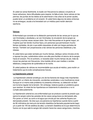 Si usted se cansa fácilmente, le duele con frecuencia la cabeza o el pecho al
hacer esfuerzos, tiene dificultades para respirar, le falta el aire, tiene várices en las
piernas, las puntas de los dedos se le adormecen o las uñas se le ponen azules,
puede tener un problema en el corazón. Si usted tiene algunos de estos síntomas
no se arriesgue, acuda a la brevedad con un médico para recibir atención
oportuna.



Várices

Enfermedad que consiste en la dilatación permanente de las venas por lo que se
ven hinchadas o abultadas y se ven hinchadas; la circulación de la sangre se
dificulta y muchas veces causan dolor. Son más frecuentes en la gente mayor, en
mujeres que han tenido muchos hijos y en personas que permanecen mucho
tiempo sentadas, de pie o que están expuestas al calor por largos periodos de
tiempo. También son propensos/as a las várices las personas diabéticas y las
obesas.

Si usted tiene que estar sentado por mucho tiempo, dedique varios minutos al día
a reposar los pies, subiéndolos sobre una silla para facilitar el retorno de la sangre
hacia el corazón. Por el contrario, si necesita estar mucho tiempo de pie, trate de
mover las piernas con frecuencia. Una medida útil es usar medias o vendas
elásticas y asegurarse de quitárselas en la noche.

Si usted padece de várices es recomendable que acuda al médico, para recibir un
tratamiento que le evite complicaciones futuras.

La hipertensión arterial

 La hipertensión arterial constituye uno de los factores de riesgo más importantes
para sufrir un infarto de miocardio, accidentes cerebrales o una insuficiencia renal.
Aunque en sí mismo este problema no presenta síntomas, su detección es fácil
con la toma regular de la tensión. Sin embargo, todavía queda un problema grave
que resolver: la mitad de los hipertensos en tratamiento lo abandona o no lo
cumple adecuadamente.

La hipertensión arterial es una enfermedad que se produce cuando la presión que
ejerce la sangre sobre las paredes de los vasos sanguíneos es demasiado alta.
Por poner un símil, es como si el agua que circula por las cañerías fluyera con
demasiada presión. Se dice que una persona es hipertensa cuando tiene a partir
de 90 milímetros de mercurio de tensión diastólica (la llamada popularmente baja)
y/o a partir de 140 de sistólica (la alta). La tensión diastólica es la que determina la
fuerza con la que sale la sangre del corazón hacia los vasos sanguíneos, mientras
 