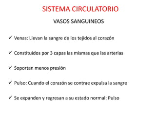SISTEMA CIRCULATORIO
                     VASOS SANGUINEOS

 Venas: Llevan la sangre de los tejidos al corazón

 Constituidos por 3 capas las mismas que las arterias

 Soportan menos presión

 Pulso: Cuando el corazón se contrae expulsa la sangre

 Se expanden y regresan a su estado normal: Pulso
 