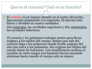 Que es el corazón? Cual es su función?

 El corazón es un órgano situado en el centro del pecho,
 ligeramente desplazado a la izquierda. El interior está
 hueco y dividido en cuatro cavidades:
 Dos aurículas, las cavidades superiores y dos ventrículos,
 las cavidades inferiores.

 El corazón y los pulmones trabajan juntos para llevar
 oxígeno a los tejidos del cuerpo. Sangre que sale del
 corazón llega a los pulmones donde recibe oxígeno del
 aire que entra a los pulmones. Sin oxígeno las células del
 cuerpo dejan de funcionar. Con insuficiencia cardíaca el
 corazón no surte sangre con bastante fuerza causando
 síntomas hasta cuando el cuerpo está en reposo
 