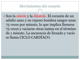 Movimientos del corazón

 Son la sístole y la diástole. El corazón de un
 adulto sano y en reposo bombea sangre unas
 75 veces por minuto, lo que implica llenarse
 75 veces y vaciarse otras tantas en el término
 de 1 minuto. La secuencia de llenado y vacío
 se llama CICLO CARDÍACO.
 
