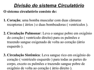 Divisão do sistema Circulatório
O sistema circulatório consiste de:
1. Coração; uma bomba muscular com duas câmaras
receptoras ( átrios ) e duas bombeadoras ( ventrículos ).
2. Circulação Pulmonar: Leva o sangue pobre em oxigênio
do coração ( ventrículo direito) para os pulmões e
trazendo sangue oxigenado de volta ao coração (átrio
esquerdo ).
3. Circulação Sistêmica: Leva sangue rico em oxigênio do
coração ( ventrículo esquerdo ) para todas as partes do
corpo, exceto os pulmões e trazendo sangue pobre de
oxigênio de volta ao coração ( átrio direito ).
 