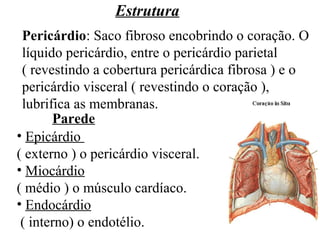 Estrutura
Pericárdio: Saco fibroso encobrindo o coração. O
líquido pericárdio, entre o pericárdio parietal
( revestindo a cobertura pericárdica fibrosa ) e o
pericárdio visceral ( revestindo o coração ),
lubrifica as membranas.
• Epicárdio
( externo ) o pericárdio visceral.
• Miocárdio
( médio ) o músculo cardíaco.
• Endocárdio
( interno) o endotélio.
Parede
 