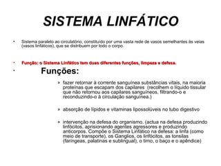 SISTEMA LINFÁTICO
• Sistema paralelo ao circulatório, constituído por uma vasta rede de vasos semelhantes às veias
(vasos linfáticos), que se distribuem por todo o corpo.
• Função: o Sistema Linfático tem duas diferentes funções, limpeza e defesa.Função: o Sistema Linfático tem duas diferentes funções, limpeza e defesa.
• Funções:
» fazer retornar à corrente sanguínea substâncias vitais, na maioria
proteínas que escapam dos capilares (recolhem o líquido tissular
que não retornou aos capilares sanguíneos, filtrando-o e
reconduzindo-o à circulação sanguínea.)
» absorção de lípidos e vitaminas lipossolúveis no tubo digestivo
» intervenção na defesa do organismo. (actua na defesa produzindo
linfócitos, aprisionando agentes agressores e produzindo
anticorpos. Compõe o Sistema Linfático na defesa: a linfa (como
meio de transporte), os Ganglios, os linfócitos, as tonsilas
(faríngeas, palatinas e sublingual), o timo, o baço e o apêndice)
 
