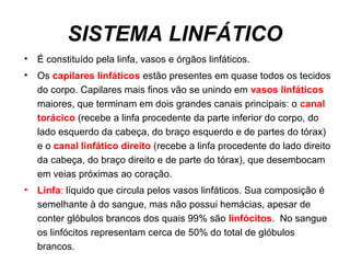 SISTEMA LINFÁTICO
• É constituído pela linfa, vasos e órgãos linfáticos.
• Os capilares linfáticos estão presentes em quase todos os tecidos
do corpo. Capilares mais finos vão se unindo em vasos linfáticos
maiores, que terminam em dois grandes canais principais: o canal
torácico (recebe a linfa procedente da parte inferior do corpo, do
lado esquerdo da cabeça, do braço esquerdo e de partes do tórax)
e o canal linfático direito (recebe a linfa procedente do lado direito
da cabeça, do braço direito e de parte do tórax), que desembocam
em veias próximas ao coração.
• Linfa: líquido que circula pelos vasos linfáticos. Sua composição é
semelhante à do sangue, mas não possui hemácias, apesar de
conter glóbulos brancos dos quais 99% são linfócitos. No sangue
os linfócitos representam cerca de 50% do total de glóbulos
brancos.
 