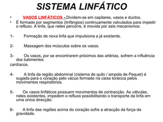 SISTEMA LINFÁTICO
• VASOS LINFÁTICOS - Dividem-se em capilares, vasos e ductos.
• É formado por segmentos (linfângios) continuamente valvulados para impedir
o refluxo. A linfa, que neles percorre, é movida por seis mecanismos:
1- Formação de nova linfa que impulsiona a já existente.
2- Massagem dos músculos sobre os vasos.
3- Os vasos, por se encontrarem próximos das artérias, sofrem a influência
dos batimentos
cardíacos.
4- A linfa da região abdominal (cisterna de quilo / ampola de Pequet) é
sugada para o coração pelo vácuo formado na caixa torácica pelos
movimentos respiratórios.
5- Os vasos linfáticos possuem movimentos de contracção. As válvulas,
neles existentes, impedem o refluxo possibilitando o transporte da linfa em
uma única direcção.
6- A linfa das regiões acima do coração sofre a atracção da força da
gravidade.
 
