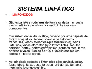 SISTEMA LINFÁTICO
• LINFONODOS
• São expansões nodulares de forma ovalada nas quais
vasos linfáticos penetram trazendo linfa e os seus
componentes.
• Consistem de tecido linfático, coberto por uma cápsula de
tecido conjuntivo fibroso. Formam os linfonodos:
trabéculas, vasos aferentes (que trazem linfa), seios
linfáticos, vasos eferentes (que levam linfa), nódulos
corticais, córtex, centro germinativo, cordões medulares,
artérias e veias. Temos de 400 a 600 linfonodos em
cadeia no nosso corpo.
• As principais cadeias e linfonodos são: cervical, axilar,
fossa-olicraniana, ducto torácico, pré-aórtico (ampola),
inguinal e losango poplíteo.
 
