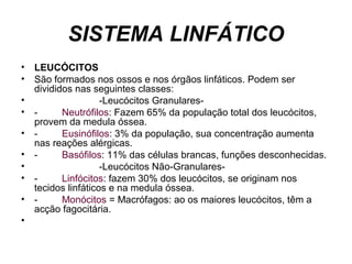 SISTEMA LINFÁTICO
• LEUCÓCITOS
• São formados nos ossos e nos órgãos linfáticos. Podem ser
divididos nas seguintes classes:
• -Leucócitos Granulares-
• - Neutrófilos: Fazem 65% da população total dos leucócitos,
provem da medula óssea.
• - Eusinófilos: 3% da população, sua concentração aumenta
nas reações alérgicas.
• - Basófilos: 11% das células brancas, funções desconhecidas.
• -Leucócitos Não-Granulares-
• - Linfócitos: fazem 30% dos leucócitos, se originam nos
tecidos linfáticos e na medula óssea.
• - Monócitos = Macrófagos: ao os maiores leucócitos, têm a
acção fagocitária.
•
 