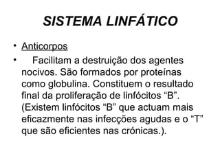 SISTEMA LINFÁTICO
• Anticorpos
• Facilitam a destruição dos agentes
nocivos. São formados por proteínas
como globulina. Constituem o resultado
final da proliferação de linfócitos “B”.
(Existem linfócitos “B” que actuam mais
eficazmente nas infecções agudas e o “T”
que são eficientes nas crónicas.).
 