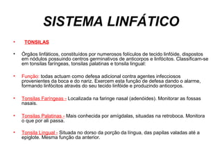 SISTEMA LINFÁTICO
• TONSILAS
• Órgãos linfáticos, constituídos por numerosos folículos de tecido linfóide, dispostos
em nódulos possuindo centros germinativos de anticorpos e linfócitos. Classificam-se
em tonsilas faríngeas, tonsilas palatinas e tonsila lingual:
• Função: todas actuam como defesa adicional contra agentes infecciosos
provenientes da boca e do nariz. Exercem esta função de defesa dando o alarme,
formando linfócitos através do seu tecido linfóide e produzindo anticorpos.
• Tonsilas Faríngeas - Localizada na faringe nasal (adenóides). Monitorar as fossas
nasais.
• Tonsilas Palatinas - Mais conhecida por amígdalas, situadas na retroboca. Monitora
o que por ali passa.
• Tonsila Lingual - Situada no dorso da porção da língua, das papilas valadas até a
epiglote. Mesma função da anterior.
 
