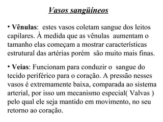 Vasos sangüíneos
• Vênulas: estes vasos coletam sangue dos leitos
capilares. À medida que as vênulas aumentam o
tamanho elas começam a mostrar características
estrutural das artérias porém são muito mais finas.
• Veias: Funcionam para conduzir o sangue do
tecido periférico para o coração. A pressão nesses
vasos é extremamente baixa, comparada ao sistema
arterial, por isso um mecanismo especial( Valvas )
pelo qual ele seja mantido em movimento, no seu
retorno ao coração.
 